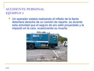 MSM
ACCIDENTE PERSONAL
EJEMPLO 3
 Un operador estaba realizando el inflado de la llanta
delantera derecha de un camión de reparto, es durante
esta actividad que el seguro de aro salió proyectado y le
impactó en la cara, ocasionando su muerte.
 