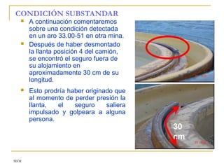 MSM
CONDICIÓN SUBSTANDAR
 A continuación comentaremos
sobre una condición detectada
en un aro 33.00-51 en otra mina.
 Después de haber desmontado
la llanta posición 4 del camión,
se encontró el seguro fuera de
su alojamiento en
aproximadamente 30 cm de su
longitud.
 Esto prodría haber originado que
al momento de perder presión la
llanta, el seguro saliera
impulsado y golpeara a alguna
persona.
 