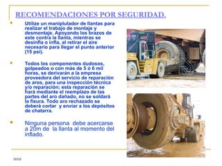 MSM
RECOMENDACIONES POR SEGURIDAD.
 Utilize un maniplulador de llantas para
realizar el trabajo de montaje y
desmontaje. Apoyando los brazos de
este contra la llanta, mientras se
desinfla o infla, al retirar el aire
necesario para llegar el punto anterior
(15 psi).
 Todos los componentes dudosos,
golpeados o con más de 5 ó 6 mil
horas, se derivarán a la empresa
proveedora del servicio de reparación
de aros, para una inspección técnica
y/o reparación; esta reparación se
hará mediante el reemplazo de las
partes del aro dañado, no se soldará
la fisura. Todo aro rechazado se
deberá cortar y enviar a los depósitos
de chatarra.
 Ninguna persona debe acercarse
a 20m de la llanta al momento del
inflado.
 