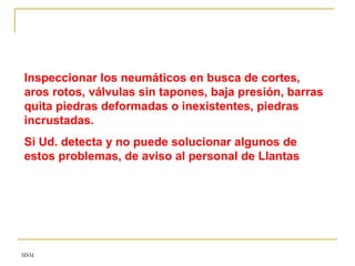 MSM
Inspeccionar los neumáticos en busca de cortes,
aros rotos, válvulas sin tapones, baja presión, barras
quita piedras deformadas o inexistentes, piedras
incrustadas.
Si Ud. detecta y no puede solucionar algunos de
estos problemas, de aviso al personal de Llantas
 