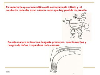 MSM
Es importante que el neumático esté correctamente inflado y el
conductor debe dar aviso cuando noten que hay perdida de presión.
De esta manera evitaremos desgaste prematuro, calentamientos y
riesgos de daños irreparables de la carcasa
 
