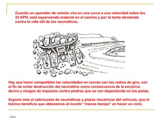 MSM
Cuando un operador de camión vira en una curva a una velocidad sobre los
25 KPH, está esparciendo material en el camino y por lo tanto atentando
contra la vida útil de los neumáticos.
Hay que hacer compatibles las velocidades en curvas con los radios de giro, con
el fin de evitar destrucción del neumático como consecuencia de la excesiva
deriva y riesgos de impactos contra piedras que se van depositando en las pistas.
Supone más el sobrecosto de neumáticos y piezas mecánicas del vehículo, que el
teórico beneficio que obtenemos al invertir “menos tiempo” en hacer un ciclo.
 