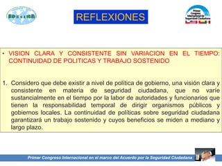 Primer Congreso Internacional en el marco del Acuerdo por la Seguridad Ciudadana
• VISION CLARA Y CONSISTENTE SIN VARIACION EN EL TIEMPO:
CONTINUIDAD DE POLITICAS Y TRABAJO SOSTENIDO
1. Considero que debe existir a nivel de política de gobierno, una visión clara y
consistente en materia de seguridad ciudadana, que no varíe
sustancialmente en el tiempo por la labor de autoridades y funcionarios que
tienen la responsabilidad temporal de dirigir organismos públicos y
gobiernos locales. La continuidad de políticas sobre seguridad ciudadana
garantizará un trabajo sostenido y cuyos beneficios se miden a mediano y
largo plazo.
REFLEXIONES
 
