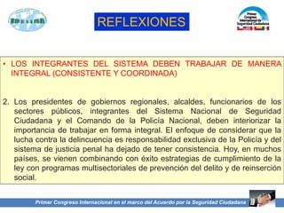 • LOS INTEGRANTES DEL SISTEMA DEBEN TRABAJAR DE MANERA
INTEGRAL (CONSISTENTE Y COORDINADA)
2. Los presidentes de gobiernos regionales, alcaldes, funcionarios de los
sectores públicos, integrantes del Sistema Nacional de Seguridad
Ciudadana y el Comando de la Policía Nacional, deben interiorizar la
importancia de trabajar en forma integral. El enfoque de considerar que la
lucha contra la delincuencia es responsabilidad exclusiva de la Policía y del
sistema de justicia penal ha dejado de tener consistencia. Hoy, en muchos
países, se vienen combinando con éxito estrategias de cumplimiento de la
ley con programas multisectoriales de prevención del delito y de reinserción
social.
Primer Congreso Internacional en el marco del Acuerdo por la Seguridad Ciudadana
REFLEXIONES
 