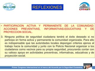 Primer Congreso Internacional en el marco del Acuerdo por la Seguridad Ciudadana
REFLEXIONES
• PARTICIPACION ACTIVA Y PERMANENTE DE LA COMUNIDAD:
ACCIONES PREVENTIVAS, INFORMATIVAS-EDUCATIVAS Y DE
PROYECCION SOCIAL.
3. Ninguna política de seguridad ciudadana tendrá el éxito deseado si no
participa en forma activa y permanente la comunidad organizada. Para ello
es indispensable que las autoridades locales depongan criterios ajenos al
trabajo hacia la comunidad y junto con la Policía Nacional organizar a los
ciudadanos como vecinos para su propia seguridad, procurando contar con
su valioso apoyo en actividades preventivas, informativas, educativas y de
proyección social.
 
