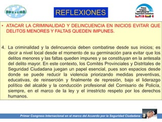 Primer Congreso Internacional en el marco del Acuerdo por la Seguridad Ciudadana
• ATACAR LA CRIMINALIDAD Y DELINCUENCIA EN INICIOS EVITAR QUE
DELITOS MENORES Y FALTAS QUEDEN IMPUNES.
4. La criminalidad y la delincuencia deben combatirse desde sus inicios; es
decir a nivel local desde el momento de su germinación para evitar que los
delitos menores y las faltas queden impunes y se constituyan en la antesala
del delito mayor. En este contexto, los Comités Provinciales y Distritales de
Seguridad Ciudadana juegan un papel esencial, pues son espacios desde
donde se puede reducir la violencia priorizando medidas preventivas,
educativas, de reinserción y finalmente de represión, bajo el liderazgo
político del alcalde y la conducción profesional del Comisario de Policía,
siempre, en el marco de la ley y el irrestricto respeto por los derechos
humanos.
REFLEXIONES
 