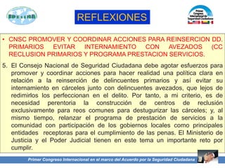 • CNSC PROMOVER Y COORDINAR ACCIONES PARA REINSERCION DD.
PRIMARIOS EVITAR INTERNAMIENTO CON AVEZADOS (CC
RECLUSION PRIMARIOS Y PROGRAMA PRESTACION SERVICIOS.
5. El Consejo Nacional de Seguridad Ciudadana debe agotar esfuerzos para
promover y coordinar acciones para hacer realidad una política clara en
relación a la reinserción de delincuentes primarios y así evitar su
internamiento en cárceles junto con delincuentes avezados, que lejos de
redimirlos los perfeccionan en el delito. Por tanto, a mi criterio, es de
necesidad perentoria la construcción de centros de reclusión
exclusivamente para reos comunes para destugurizar las cárceles; y, al
mismo tiempo, relanzar el programa de prestación de servicios a la
comunidad con participación de los gobiernos locales como principales
entidades receptoras para el cumplimiento de las penas. El Ministerio de
Justicia y el Poder Judicial tienen en este tema un importante reto por
cumplir.
Primer Congreso Internacional en el marco del Acuerdo por la Seguridad Ciudadana
REFLEXIONES
 