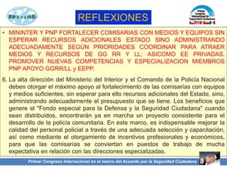 REFLEXIONES
• MININTER Y PNP FORTALECER COMISARIAS CON MEDIOS Y EQUIPOS SIN
ESPERAR RECURSOS ADICIONALES ESTADO SINO ADMINISTRANDO
ADECUADAMENTE SEGÚN PRIORIDADES COORDINAR PARA ATRAER
MEDIOS Y RECURSOS DE GG RR Y LL; ASICOMO EE PRIVADAS.
PROMOVER NUEVAS COMPETENCIAS Y ESPECIALIZACION MIEMBROS
PNP APOYO GGRR/LL y EEPP.
6. La alta dirección del Ministerio del Interior y el Comando de la Policía Nacional
deben otorgar el máximo apoyo al fortalecimiento de las comisarías con equipos
y medios suficientes, sin esperar para ello recursos adicionales del Estado, sino,
administrando adecuadamente el presupuesto que se tiene. Los beneficios que
genere el "Fondo especial para la Defensa y la Seguridad Ciudadana" cuando
sean distribuidos, encontrarán ya en marcha un proyecto consistente para el
desarrollo de la policía comunitaria. En este marco, es indispensable mejorar la
calidad del personal policial a través de una adecuada selección y capacitación,
así como mediante el otorgamiento de incentivos profesionales y económicos,
para que las comisarías se conviertan en puestos de trabajo de mucha
expectativa en relación con las direcciones especializadas.
Primer Congreso Internacional en el marco del Acuerdo por la Seguridad Ciudadana
 
