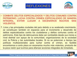 Primer Congreso Internacional en el marco del Acuerdo por la Seguridad Ciudadana
• COMBATE DELITOS ESPECIALIZADOS Y DELITOS COMUNES CONTRA
PATRIMONIO, LUCHA CONTRA CRIMEN ESPECIALIZADO DE MANERA
INTEGRAL. EVITAR LLEGAR A ESCENARIOS MUCHOS MAS
VIOLENTOS.
7. Lima y las principales ciudades del país debido a su acelerado crecimiento,
se constituyen también en espacios para el incremento y desarrollo de
delitos especializados contra los ciudadanos y delitos comunes contra el
patrimonio. Este tipo de delincuencia debe ser combatido desde sus inicios a
nivel distrital con apoyo de la comunidad, organizaciones de la sociedad
civil, la Policía y las autoridades locales. Si no se potencian a tiempo las
políticas multisectoriales para luchar contra el crimen, es factible
encontrarnos a corto plazo en escenarios mucho más violentos, producto de
la poca visión que tuvimos para afianzar acciones integrales de inmediato.
REFLEXIONES
 