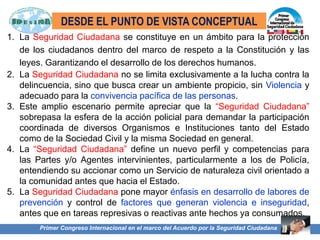 Primer Congreso Internacional en el marco del Acuerdo por la Seguridad Ciudadana
1. La Seguridad Ciudadana se constituye en un ámbito para la protección
de los ciudadanos dentro del marco de respeto a la Constitución y las
leyes. Garantizando el desarrollo de los derechos humanos.
2. La Seguridad Ciudadana no se limita exclusivamente a la lucha contra la
delincuencia, sino que busca crear un ambiente propicio, sin Violencia y
adecuado para la convivencia pacífica de las personas.
3. Este amplio escenario permite apreciar que la “Seguridad Ciudadana”
sobrepasa la esfera de la acción policial para demandar la participación
coordinada de diversos Organismos e Instituciones tanto del Estado
como de la Sociedad Civil y la misma Sociedad en general.
4. La “Seguridad Ciudadana” define un nuevo perfil y competencias para
las Partes y/o Agentes intervinientes, particularmente a los de Policía,
entendiendo su accionar como un Servicio de naturaleza civil orientado a
la comunidad antes que hacia el Estado.
5. La Seguridad Ciudadana pone mayor énfasis en desarrollo de labores de
prevención y control de factores que generan violencia e inseguridad,
antes que en tareas represivas o reactivas ante hechos ya consumados.
DESDE EL PUNTO DE VISTA CONCEPTUAL
 