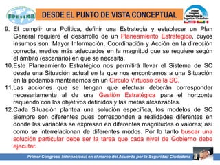 Primer Congreso Internacional en el marco del Acuerdo por la Seguridad Ciudadana
9. El cumplir una Política, definir una Estrategia y establecer un Plan
General requiere el desarrollo de un Planeamiento Estratégico, cuyos
insumos son: Mayor Información, Coordinación y Acción en la dirección
correcta, medios más adecuados en la magnitud que se requiere según
el ámbito (escenario) en que se necesita.
10.Este Planeamiento Estratégico nos permitirá llevar el Sistema de SC
desde una Situación actual en la que nos encontramos a una Situación
en la podamos mantenernos en un Círculo Virtuoso de la SC.
11.Las acciones que se tengan que efectuar deberán corresponder
necesariamente al de una Gestión Estratégica para el horizonte
requerido con los objetivos definidos y las metas alcanzables.
12.Cada Situación plantea una solución específica, los modelos de SC
siempre son diferentes pues corresponden a realidades diferentes en
donde las variables se expresan en diferentes magnitudes o valores; así
como se interrelacionan de diferentes modos. Por lo tanto buscar una
solución particular debe ser la tarea que cada nivel de Gobierno debe
ejecutar.
DESDE EL PUNTO DE VISTA CONCEPTUAL
 