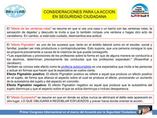 Primer Congreso Internacional en el marco del Acuerdo por la Seguridad Ciudadana
El "efecto de las ventanas rotas" se resume en que si ves una casa o un barrio con las ventanas rotas, la
sensación de dejadez y descuido te invita a que tú también rompas una ventana o hagas otro acto de
vandalismo. En cambio, si está todo cuidado, desincentiva esa actitud.
El “efecto Pigmalión” es uno de los sucesos que, tanto en el ámbito laboral como en el escolar, social y
familiar, pueden ser más productivos o contraproducentes. Esto supone, que una persona consigue lo que
se proponía previamente a causa de la creencia de que puede conseguirlo.
•"Las expectativas y previsiones de los profesores sobre la forma en que de alguna manera se conduciría a
los alumnos, determinan precisamente las conductas que los profesores esperaban." (Rosenthal y
Jacobson).
También se conoce este efecto como la profecía autocumplida es una expectativa que incita a las personas
a actuar en formas que hacen que la expectativa se vuelva cierta.
Efecto Pigmalión positivo: El efecto Pigmalión positivo se refiere a aquel que produce un efecto positivo
en el sujeto, de forma que afianza el aspecto sobre el cual se produce el efecto, provocando un aumento
de la autoestima del sujeto y del aspecto en concreto.
Efecto Pigmalión negativo: El efecto Pigmalión negativo es aquel que produce que la autoestima del
sujeto disminuya y que el aspecto sobre el que se actúa disminuya o incluso desaparezca.
El "efecto Cucaracha" se resume en que en donde se actúe nunca se eliminará el delito este aparecerá en
otro lugar, LO QUE OBLIGARÁ A REDOBLAR ESFUERZOS y prever hacia donde orientar la acción .
CONSIDERACIONES PARA LA ACCION
EN SEGURIDAD CIUDADANA
 