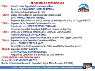 Primer Congreso Internacional en el marco del Acuerdo por la Seguridad Ciudadana
PROGRAMA DE EXPOSICIONES
TEMA 1: Situación de la Seguridad Ciudadana en el Perú
General de Policía MIGUEL HIDALGO MEDINA,
Director de la Policía Nacional del Perú
TEMA 2: Drogas y Drogadicción y sus implicancias en la seguridad
Señor ROMULO PIZARRO TOMASIO,
Presidente Ejecutivo de la Comisión Nacional para el Desarrollo y Vida sin Drogas (DEVIDA)
TEMA 3: Experiencias de Seguridad Ciudadana en Colombia
Brigadier General, JOSE ROBERTO LEON RIAÑO,
Director de Seguridad Ciudadana de la Policía Nacional de Colombia
TEMA 4: Empleo de la Tecnología para mejorar el Sistema de Comunicaciones
Ingeniero ENRIQUE SANCHEZ NEYRA,
Superintendente de Telecomunicaciones de la Southern Perú Copper Corporation
TEMA 5: Experiencias de la Seguridad Ciudadana en México
Actuario GUSTAVO DEFFIS RAMOS,
Director General de Comunicaciones del Gobierno del Distrito Federal de México
TEMA 6: Exposición del Plan Cuadrante
Coronel CLAUDIO BAHAMONDE SOZA,
Agregado de Carabineros a la Embajada de Chile en el Perú.
CONCLUSIONES Y RECOMENDACIONES
General EP, JULIO VASQUEZ ARROYO,
Director del Instituto de Desarrollo, Seguridad Integral Medio Ambiente (IDESIMA)
 