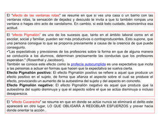 El "efecto de las ventanas rotas" se resume en que si ves una casa o un barrio con las
ventanas rotas, la sensación de dejadez y descuido te invita a que tú también rompas una
ventana o hagas otro acto de vandalismo. En cambio, si está todo cuidado, desincentiva esa
actitud.
El “efecto Pigmalión” es uno de los sucesos que, tanto en el ámbito laboral como en el
escolar, social y familiar, pueden ser más productivos o contraproducentes. Esto supone, que
una persona consigue lo que se proponía previamente a causa de la creencia de que puede
conseguirlo.
•"Las expectativas y previsiones de los profesores sobre la forma en que de alguna manera
se conduciría a los alumnos, determinan precisamente las conductas que los profesores
esperaban." (Rosenthal y Jacobson).
También se conoce este efecto como la profecía autocumplida es una expectativa que incita
a las personas a actuar en formas que hacen que la expectativa se vuelva cierta.
Efecto Pigmalión positivo: El efecto Pigmalión positivo se refiere a aquel que produce un
efecto positivo en el sujeto, de forma que afianza el aspecto sobre el cual se produce el
efecto, provocando un aumento de la autoestima del sujeto y del aspecto en concreto.
Efecto Pigmalión negativo: El efecto Pigmalión negativo es aquel que produce que la
autoestima del sujeto disminuya y que el aspecto sobre el que se actúa disminuya o incluso
desaparezca.
El "efecto Cucaracha" se resume en que en donde se actúe nunca se eliminará el delito este
aparecerá en otro lugar, LO QUE OBLIGARÁ A REDOBLAR ESFUERZOS y prever hacia
donde orientar la acción .
 
