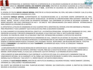 EN EL FORUM INTERNACIONAL SE ABORDARA TEMAS DE LA EXPERIENCIAS DE LA SEGURIDAD CIUDADANA DE LOS PAISES DE COLOMBIA Y PERU
, Y ESTARA A CARGO DEL BRIGADIER GENERAL JOSE ROBERTO LEON RIAÑO, DIRECTOR DE SEGURIDAD CIUDADANA DE LA POLICIA NACIONAL
DE COLOMBIA ; Y DEL DOCTOR MANUEL MONDRAGON Y KALB , SECRETARIO DE SEGURIDAD DEL GOBIERNO DEL DISTRITO FEDERAL DE
MEXICO
EL GENERAL DE POLICIA MIGUEL HIDALGO MEDINA, DIRECTOR DE LA POLICIA NACIONAL DEL PERU, NOS DARA A CONOCER CUAL ES LA REAL
SITUACION DE LA SEGURIDAD CIUDADANA EN EL PERU
EL INGENIERO ENRIQUE SANCHEZ, SUPERINTENDENTE DE TELECOMUNICACIONES DE LA SOUTHERN COOPER CORPORATION DEL PERU,
MOSTRARÁ CUALES SON LOS ULTIMOS ADELANTOS TECNOLOGICOS EN MATERIA DE COMUNICACIONES PARA SOSTENER Y MANTENER UN
ENLACE RAPIDO, SEGURO Y EFICAZ ENTRE LAS DIFERENTES ENTIDADES QUE CONFORMAN UN SISTEMA DE SEGURIDAD CIUDADANA. ASI
MISMO MEDIANTE UNA VIDEO CONFERENCIA EN VIVO Y EN DIRECTO NOS COMUNICAREMOS CON VARIOS EXPERTOS INTERNACIONALES
PARA CONOCER SUS OPINIONES EN LA MATERIA.
EL EXPOSITOR DE LA POLICÍA DE CARABINEROS DE CHILE SUGERIDO POR EL MINISTERIO DEL INTERIOR, ESTA POR CONFIRMAR SU PRESENCIA
PARA PRESENTAR EL” PLAN CUADRANTE” QUE SE APLICA EN CHILE PARA LA SEGURIDAD CIUDADANA
(EL PLAN CUADRANTE DE SEGURIDAD PREVENTIVA, CONSTITUYE LA ESTRATEGIA OPERACIONAL DEFINIDA POR CARABINEROS DE CHILE , PARA
ENFRENTAR LAS NUEVAS Y CRECIENTES DEMANDAS DE SEGURIDAD, LO QUE EXIGE QUE TODA LA INSTITUCIÓN DEBE PONER SUS
ESFUERZOS EN FUNCIÓN DEL LOGRO DE LA FINALIDAD Y OBJETIVOS DEFINIDOS PARA ALCANZAR EL ÉXITO DE ESTA INICIATIVA .
EL PLAN CUADRANTE DE SEGURIDAD PREVENTIVA DE CARABINEROS DE CHILE, CONSISTE EN UN SISTEMA DE VIGILANCIA POR SECTORES,
DONDE SE ZONIFICA EL ÁREA DE VIGILANCIA ENTREGADA A LA RESPONSABILIDAD DE UNA UNIDAD DE CARABINEROS (COMISARÍA). SU SENTIDO
GENERAL ES OBTENER MAYOR EFICACIA Y EFICIENCIA EN EL ACCIONAR POLICIAL ACENTUANDO UNA RELACIÓN MÁS DIRECTA Y EFECTIVA
ENTRE EL CARABINERO Y LOS HABITANTES DE CADA "CUADRANTE", DE MANERA QUE AQUEL Y ESTOS SE CONOZCAN Y TRABAJEN
COORDINADAMENTE.
LA IMPLEMENTACIÓN DE ESTA NUEVA MODALIDAD DE SERVICIOS BUSCA QUE LA COMUNICACIÓN ENTRE LOS VECINOS Y CARABINEROS A
CARGO DE CADA CUADRANTE SEA EXPEDITA, CONFIABLE Y SEGURA, PARA QUE LA SOLICITUD DE AYUDA LLEGUE AL CARABINERO CON LA
MÁXIMA OPORTUNIDAD POSIBLE, AL IGUAL QUE LA RESPUESTA QUE ÉSTE ENTREGUE A LA PERSONAS EN DIFICULTADES.
OTRO ELEMENTO DE GRAN IMPORTANCIA Y QUE CONTRIBUYE AL ÉXITO DE ESTE PLAN, ES EL HECHO QUE EL CARABINERO TIENE UN
CONOCIMIENTO INTEGRAL DE SU CUADRANTE, DE TAL FORMA QUE PUEDA DETECTAR MEJOR Y A SIMPLE VISTA, CUALQUIER SITUACIÓN
ANÓMALA QUE SE PRODUZCA Y QUE AFECTE EL ORDEN PÚBLICO Y ACTUAR EN CONSECUENCIA.)
EL GENERAL EP JULIO VASQUEZ ARROYO, DIRECTOR DEL INSTITUTO DE DESARROLLO, SEGURIDAD INTEGRAL Y MEDIO AMBIENTE (IDESIMA),
EXPONDRÁ LAS CONCLUSIONES Y RECOMENDACIONES
DEL EVENTO QUE SERVIRÁN DE GUIA PARA PLANIFICAR ACCIONES Y MEDIDAS QUE COADYUVEN A LOGRAR EL OBJETIVO DEL ESTADO PARA
MEJORAR LA SEGURIDAD CIUDADANA
 