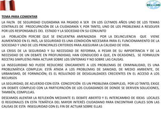 TEMA PARA COMENTAR
LA FALTA DE SEGURIDAD CIUDADANA HA PASADO A SER EN LOS ÚLTIMOS AÑOS UNO DE LOS TEMAS
CENTRALES DE PREOCUPACIÓN DE LA CIUDADANÍA Y, POR TANTO, UNO DE LOS PROBLEMAS A RESOLVER
POR LOS RESPONSABLES DEL ESTADO Y LA SOCIEDAD EN SU CONJUNTO
LA POBLACIÓN PERCIBE QUE SE ENCUENTRA AMENAZADA POR LA DELINCUENCIA QUE VIENE
AUMENTADO EN EL PAÍS, LA SEGURIDAD ES UNA CONDICIÓN NECESARIA PARA EL FUNCIONAMIENTO DE LA
SOCIEDAD Y UNO DE LOS PRINCIPALES CRITERIOS PARA ASEGURAR LA CALIDAD DE VIDA.
LA CRISIS DE LA SEGURIDAD Y SU NECESIDAD DE REFORMA, A PESAR DE SU IMPORTANCIA Y DE LA
NECESIDAD DE UN DEBATE EN PROFUNDIDAD, HAN CONDUCIDO A QUE, EN OCASIONES, SE FORMULEN
RECETAS SIMPLISTAS PARA ACTUAR SOBRE LOS SÍNTOMAS Y NO SOBRE LAS CAUSAS.
LA INSEGURIDAD NO PUEDE REDUCIRSE ÚNICAMENTE A LOS PROBLEMAS DE CRIMINALIDAD, ES UNA
PROBLEMÁTICA COMPLEJA: ESTÁ ATADA A LOS PROBLEMAS DE SANIDAD, DE MEDIO AMBIENTE, DE
URBANISMO, DE FORMACIÓN; ES EL RESULTADO DE DESIGUALDADES CRECIENTES EN EL ACCESO A LOS
RECURSOS
LA SEGURIDAD, DE ACUERDO CON ESTA CONCEPCIÓN ES UN PROBLEMA COMPLEJO, POR LO TANTO, EXIGE
UN DEBATE COMPLEJO CON LA PARTICIPACIÓN DE LOS CIUDADANOS DE DONDE SE DERIVEN SOLUCIONES,
TAMBIÉN, COMPLEJAS.
DESEAMOS ALENTAR LA REFLEXIÓN MEDIANTE EL DEBATE ABIERTO Y EL INTERCAMBIO DE IDEAS LOCALES
O REGIONALES EN ESTA TEMÁTICA DEL MAYOR INTERÉS CIUDADANO PARA ENCONTRAR CUALES SON LAS
CAUSAS DE ESTA INSEGURIDAD CON EL FIN DE ACTUAR SOBRE ELLAS
 