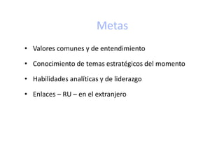 Metas
• Valores comunes y de entendimiento
• Conocimiento de temas estratégicos del momento
• Habilidades analíticas y de liderazgo
• Enlaces – RU – en el extranjero
 