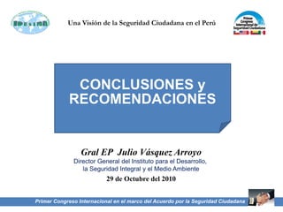 Primer Congreso Internacional en el marco del Acuerdo por la Seguridad Ciudadana
Una Visión de la Seguridad Ciudadana en el Perú
Director General del Instituto para el Desarrollo,
la Seguridad Integral y el Medio Ambiente
Gral EP Julio Vásquez Arroyo
29 de Octubre del 2010
CONCLUSIONES y
RECOMENDACIONES
 