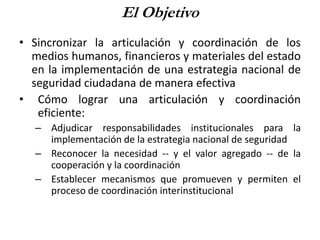El Objetivo
• Sincronizar la articulación y coordinación de los
medios humanos, financieros y materiales del estado
en la implementación de una estrategia nacional de
seguridad ciudadana de manera efectiva
• Cómo lograr una articulación y coordinación
eficiente:
– Adjudicar responsabilidades institucionales para la
implementación de la estrategia nacional de seguridad
– Reconocer la necesidad -- y el valor agregado -- de la
cooperación y la coordinación
– Establecer mecanismos que promueven y permiten el
proceso de coordinación interinstitucional
 