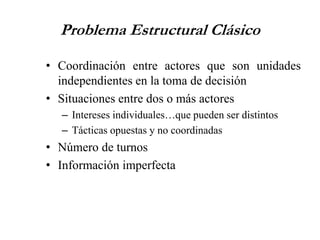 Problema Estructural Clásico
• Coordinación entre actores que son unidades
independientes en la toma de decisión
• Situaciones entre dos o más actores
– Intereses individuales…que pueden ser distintos
– Tácticas opuestas y no coordinadas
• Número de turnos
• Información imperfecta
 