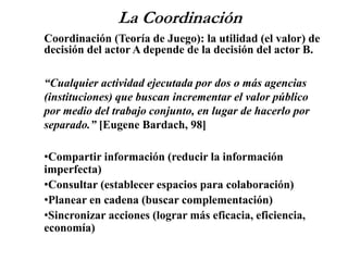 La Coordinación
Coordinación (Teoría de Juego): la utilidad (el valor) de
decisión del actor A depende de la decisión del actor B.
“Cualquier actividad ejecutada por dos o más agencias
(instituciones) que buscan incrementar el valor público
por medio del trabajo conjunto, en lugar de hacerlo por
separado.” [Eugene Bardach, 98]
•Compartir información (reducir la información
imperfecta)
•Consultar (establecer espacios para colaboración)
•Planear en cadena (buscar complementación)
•Sincronizar acciones (lograr más eficacia, eficiencia,
economía)
 