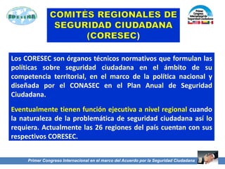 Los CORESEC son órganos técnicos normativos que formulan las
políticas sobre seguridad ciudadana en el ámbito de su
competencia territorial, en el marco de la política nacional y
diseñada por el CONASEC en el Plan Anual de Seguridad
Ciudadana.
Eventualmente tienen función ejecutiva a nivel regional cuando
la naturaleza de la problemática de seguridad ciudadana así lo
requiera. Actualmente las 26 regiones del país cuentan con sus
respectivos CORESEC.
47
Primer Congreso Internacional en el marco del Acuerdo por la Seguridad Ciudadana
Primer Congreso Internacional en el marco del Acuerdo por la Seguridad Ciudadana
 