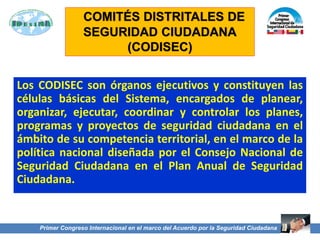 Los CODISEC son órganos ejecutivos y constituyen las
células básicas del Sistema, encargados de planear,
organizar, ejecutar, coordinar y controlar los planes,
programas y proyectos de seguridad ciudadana en el
ámbito de su competencia territorial, en el marco de la
política nacional diseñada por el Consejo Nacional de
Seguridad Ciudadana en el Plan Anual de Seguridad
Ciudadana.
COMITÉS DISTRITALES DE
SEGURIDAD CIUDADANA
(CODISEC)
51
Primer Congreso Internacional en el marco del Acuerdo por la Seguridad Ciudadana
Primer Congreso Internacional en el marco del Acuerdo por la Seguridad Ciudadana
 