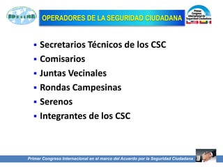52
OPERADORES DE LA SEGURIDAD CIUDADANA
 Secretarios Técnicos de los CSC
 Comisarios
 Juntas Vecinales
 Rondas Campesinas
 Serenos
 Integrantes de los CSC
Primer Congreso Internacional en el marco del Acuerdo por la Seguridad Ciudadana
 