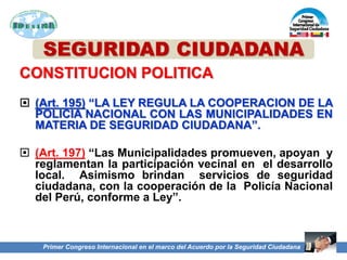 SEGURIDAD CIUDADANA
CONSTITUCION POLITICA
 (Art. 195) “LA LEY REGULA LA COOPERACION DE LA
POLICIA NACIONAL CON LAS MUNICIPALIDADES EN
MATERIA DE SEGURIDAD CIUDADANA”.
 (Art. 197) “Las Municipalidades promueven, apoyan y
reglamentan la participación vecinal en el desarrollo
local. Asimismo brindan servicios de seguridad
ciudadana, con la cooperación de la Policía Nacional
del Perú, conforme a Ley”.
Primer Congreso Internacional en el marco del Acuerdo por la Seguridad Ciudadana
 
