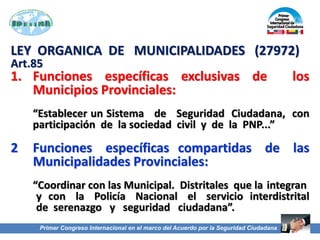 LEY ORGANICA DE MUNICIPALIDADES (27972)
Art.85
1. Funciones específicas exclusivas de los
Municipios Provinciales:
“Establecer un Sistema de Seguridad Ciudadana, con
participación de la sociedad civil y de la PNP...”
2 Funciones específicas compartidas de las
Municipalidades Provinciales:
“Coordinar con las Municipal. Distritales que la integran
y con la Policía Nacional el servicio interdistrital
de serenazgo y seguridad ciudadana”.
Primer Congreso Internacional en el marco del Acuerdo por la Seguridad Ciudadana
 