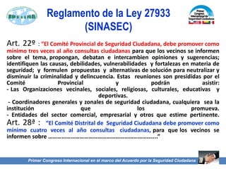Art. 22º : “El Comité Provincial de Seguridad Ciudadana, debe promover como
mínimo tres veces al año consultas ciudadanas para que los vecinos se informen
sobre el tema, propongan, debatan e intercambien opiniones y sugerencias;
identifiquen las causas, debilidades, vulnerabilidades y fortalezas en materia de
seguridad; y formulen propuestas y alternativas de solución para neutralizar y
disminuir la criminalidad y delincuencia. Estas reuniones son presididas por el
Comité Provincial y podrán asistir:
- Las Organizaciones vecinales, sociales, religiosas, culturales, educativas y
deportivas.
- Coordinadores generales y zonales de seguridad ciudadana, cualquiera sea la
institución que los promueva.
- Entidades del sector comercial, empresarial y otros que estime pertinente.
Art. 28ª : “El Comité Distrital de Seguridad Ciudadana debe promover como
mínimo cuatro veces al año consultas ciudadanas, para que los vecinos se
informen sobre ……………………………………………………………....”
Primer Congreso Internacional en el marco del Acuerdo por la Seguridad Ciudadana
Reglamento de la Ley 27933
(SINASEC)
 