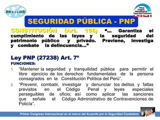 CONSTITUCIÓN (Art. 166) “… Garantiza el
cumplimiento de las leyes y la seguridad del
patrimonio público y privado. Previene, investiga
y combate la delincuencia…”
Ley PNP (27238) Art. 7º
FUNCIONES:
1. “Mantener la seguridad y tranquilidad pública para permitir el
libre ejercicio de los derechos fundamentales de la persona
consagrados en la Constitución Política del Perú”.
2. “Prevenir, combatir, investigar y denunciar los delitos y faltas
previstos en el Código Penal y leyes especiales
perseguibles de oficio; así como aplicar las sanciones
que señale el Código Administrativo de Contravenciones de
Policía”.
SEGURIDAD PÚBLICA - PNP
Primer Congreso Internacional en el marco del Acuerdo por la Seguridad Ciudadana
 