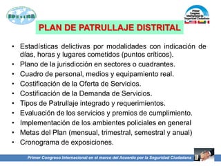 PLAN DE PATRULLAJE DISTRITAL
• Estadísticas delictivas por modalidades con indicación de
días, horas y lugares cometidos (puntos críticos).
• Plano de la jurisdicción en sectores o cuadrantes.
• Cuadro de personal, medios y equipamiento real.
• Costificación de la Oferta de Servicios.
• Costificación de la Demanda de Servicios.
• Tipos de Patrullaje integrado y requerimientos.
• Evaluación de los servicios y premios de cumplimiento.
• Implementación de los ambientes policiales en general
• Metas del Plan (mensual, trimestral, semestral y anual)
• Cronograma de exposiciones.
Primer Congreso Internacional en el marco del Acuerdo por la Seguridad Ciudadana
 