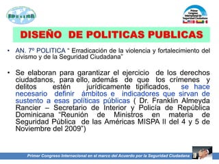 DISEÑO DE POLITICAS PUBLICAS
• AN. 7º POLITICA “ Erradicación de la violencia y fortalecimiento del
civismo y de la Seguridad Ciudadana”
• Se elaboran para garantizar el ejercicio de los derechos
ciudadanos, para ello, además de que los crímenes y
delitos estén jurídicamente tipificados, se hace
necesario definir ámbitos e indicadores que sirvan de
sustento a esas políticas públicas ( Dr. Franklin Almeyda
Rancier – Secretario de Interior y Policía de República
Dominicana “Reunión de Ministros en materia de
Seguridad Pública de las Américas MISPA II del 4 y 5 de
Noviembre del 2009”)
Primer Congreso Internacional en el marco del Acuerdo por la Seguridad Ciudadana
 