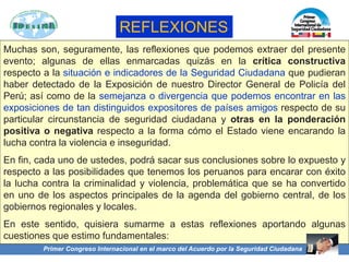 Muchas son, seguramente, las reflexiones que podemos extraer del presente
evento; algunas de ellas enmarcadas quizás en la crítica constructiva
respecto a la situación e indicadores de la Seguridad Ciudadana que pudieran
haber detectado de la Exposición de nuestro Director General de Policía del
Perú; así como de la semejanza o divergencia que podemos encontrar en las
exposiciones de tan distinguidos expositores de países amigos respecto de su
particular circunstancia de seguridad ciudadana y otras en la ponderación
positiva o negativa respecto a la forma cómo el Estado viene encarando la
lucha contra la violencia e inseguridad.
En fin, cada uno de ustedes, podrá sacar sus conclusiones sobre lo expuesto y
respecto a las posibilidades que tenemos los peruanos para encarar con éxito
la lucha contra la criminalidad y violencia, problemática que se ha convertido
en uno de los aspectos principales de la agenda del gobierno central, de los
gobiernos regionales y locales.
En este sentido, quisiera sumarme a estas reflexiones aportando algunas
cuestiones que estimo fundamentales:
Primer Congreso Internacional en el marco del Acuerdo por la Seguridad Ciudadana
REFLEXIONES
 