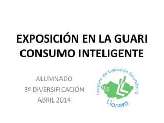 EXPOSICIÓN EN LA GUARI
CONSUMO INTELIGENTE
ALUMNADO
3º DIVERSIFICACIÓN
ABRIL 2014
 