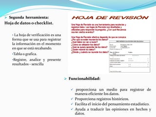  Funcionabilidad:
 proporciona un medio para registrar de
manera eficiente los datos.
 Proporciona registros históricos.
 Facilita el inicio del pensamiento estadístico.
 Ayuda a traducir las opiniones en hechos y
datos.
 Segunda herramienta:
Hoja de datos o checklist.
• La hoja de verificación es una
forma que se usa para registrar
la información en el momento
en que se está recabando.
•Tabla o grafica.
•Registre, analice y presente
resultados - sencilla
 
