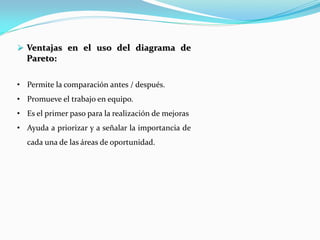  Ventajas en el uso del diagrama de
Pareto:
• Permite la comparación antes / después.
• Promueve el trabajo en equipo.
• Es el primer paso para la realización de mejoras
• Ayuda a priorizar y a señalar la importancia de
cada una de las áreas de oportunidad.
 