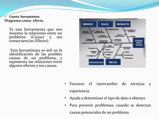  Cuarta herramienta:
Diagrama causa- efecto.
Es una herramienta que nos
muestra la relaciones entre un
problema (Causa) y sus
consecuencias (Efecto).
Esta herramienta es útil en la
identificación de las posibles
causas de un problema, y
representa las relaciones entre
algunos efectos y sus causas.
• Favorece el intercambio de técnicas y
experiencia.
• Ayuda a determinar el tipo de dato a obtener.
• Para prevenir problemas, cuando se detectan
causas potenciales de un problema.
 