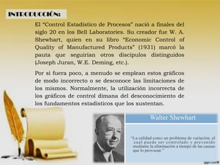 INTRODUCCIÓN:
El “Control Estadístico de Procesos” nació a finales del
siglo 20 en los Bell Laboratories. Su creador fue W. A.
Shewhart, quien en su libro “Economic Control of
Quality of Manufactured Products” (1931) marcó la
pauta que seguirían otros discípulos distinguidos
(Joseph Juran, W.E. Deming, etc.).
Por si fuera poco, a menudo se emplean estos gráficos
de modo incorrecto o se desconoce las limitaciones de
los mismos. Normalmente, la utilización incorrecta de
los gráficos de control dimana del desconocimiento de
los fundamentos estadísticos que los sustentan.
 