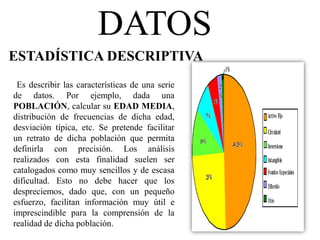 DATOS
ESTADÍSTICA DESCRIPTIVA
Es describir las características de una serie
de datos. Por ejemplo, dada una
POBLACIÓN, calcular su EDAD MEDIA,
distribución de frecuencias de dicha edad,
desviación típica, etc. Se pretende facilitar
un retrato de dicha población que permita
definirla con precisión. Los análisis
realizados con esta finalidad suelen ser
catalogados como muy sencillos y de escasa
dificultad. Esto no debe hacer que los
despreciemos, dado que, con un pequeño
esfuerzo, facilitan información muy útil e
imprescindible para la comprensión de la
realidad de dicha población.
 