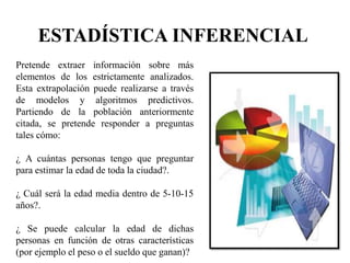 ESTADÍSTICA INFERENCIAL
Pretende extraer información sobre más
elementos de los estrictamente analizados.
Esta extrapolación puede realizarse a través
de modelos y algoritmos predictivos.
Partiendo de la población anteriormente
citada, se pretende responder a preguntas
tales cómo:
¿ A cuántas personas tengo que preguntar
para estimar la edad de toda la ciudad?.
¿ Cuál será la edad media dentro de 5-10-15
años?.
¿ Se puede calcular la edad de dichas
personas en función de otras características
(por ejemplo el peso o el sueldo que ganan)?
 