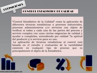 “Control Estadístico de la Calidad” como la aplicación de
diferentes técnicas estadísticas a procesos industriales,
procesos administrativos y/o servicios con objeto de
verificar si todas y cada una de las partes del proceso y
servicio cumplen con unas ciertas exigencias de calidad y
ayudar a cumplirlas, entendiendo por calidad “la aptitud
del producto y/o servicio para su uso.
La aplicación de técnicas estadísticas al control está
basada en el estudio y evaluación de la variabilidad
existente en cualquier tipo de proceso que es
principalmente el objeto de la Estadística.
CONTROL ESTADISTICO DE CALIDAD
 