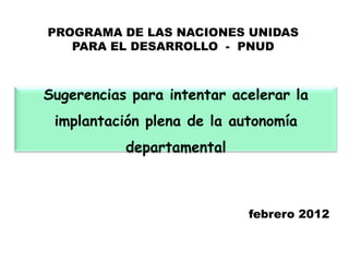 PROGRAMA DE LAS NACIONES UNIDAS
   PARA EL DESARROLLO - PNUD



Sugerencias para intentar acelerar la
 implantación plena de la autonomía
           departamental



                            febrero 2012
 