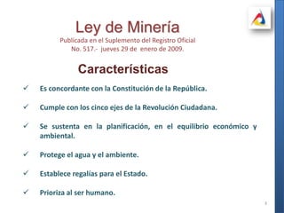3Ley de MineríaPublicada en el Suplemento del Registro OficialNo. 517.-  jueves 29 de  enero de 2009.CaracterísticasEs concordante con la Constitución de la República.