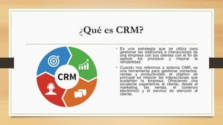 ¿Qué es CRM?
• Es una estrategia que se utiliza para
gestionar las relaciones e interacciones de
una empresa con sus clientes con el fin de
agilizar los procesos y mejorar la
rentabilidad.
• Cuando nos referimos a sistema CMR, es
una herramienta para gestionar contactos,
ventas y productividad, el objetivo de
principal es mejorar las interacciones que
sustentan la empresa. Ofreciendo una
excelente experiencia al cliente, desde el
marketing, las ventas, el comercio
electrónico y el servicio de atención al
cliente.
 