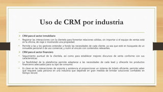 Uso de CRM por industria
 CRM para el sector inmobiliario
• Registrar las interacciones con la clientela para fomentar relaciones sólidas, sin importar si el equipo de ventas está
en la oficina, de viaje o mostrando una propiedad.
• Permite a las y los gestores entender a fondo las necesidades de cada cliente, ya sea que esté en búsqueda de un
inmueble personal o de uso comercial, y nutrir el vínculo con contenidos relevantes.
 CRM para el sector financiero
• Seguimiento puntual de la clientela, así como para establecer mejores discursos de venta conforme con sus
características.
• La flexibilidad de la plataforma permite adaptarse a las necesidades de cada lead y ofrecerle los productos
financieros adecuados para su tipo de consumo.
• Es clave en las interacciones de soporte y asistencia al proporcionar un sistema de tickets eficiente, permite saber
qué requiere cada persona en una industria que depende en gran medida de brindar soluciones confiables en
tiempo récord.
 