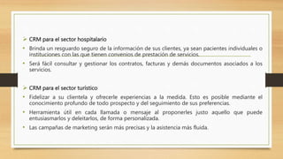  CRM para el sector hospitalario
• Brinda un resguardo seguro de la información de sus clientes, ya sean pacientes individuales o
instituciones con las que tienen convenios de prestación de servicios.
• Será fácil consultar y gestionar los contratos, facturas y demás documentos asociados a los
servicios.
 CRM para el sector turístico
• Fidelizar a su clientela y ofrecerle experiencias a la medida. Esto es posible mediante el
conocimiento profundo de todo prospecto y del seguimiento de sus preferencias.
• Herramienta útil en cada llamada o mensaje al proponerles justo aquello que puede
entusiasmarlos y deleitarlos, de forma personalizada.
• Las campañas de marketing serán más precisas y la asistencia más fluida.
 