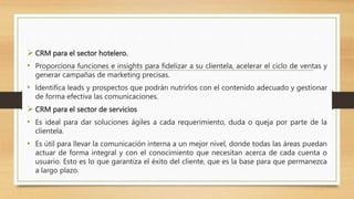  CRM para el sector hotelero.
• Proporciona funciones e insights para fidelizar a su clientela, acelerar el ciclo de ventas y
generar campañas de marketing precisas.
• Identifica leads y prospectos que podrán nutrirlos con el contenido adecuado y gestionar
de forma efectiva las comunicaciones.
 CRM para el sector de servicios
• Es ideal para dar soluciones ágiles a cada requerimiento, duda o queja por parte de la
clientela.
• Es útil para llevar la comunicación interna a un mejor nivel, donde todas las áreas puedan
actuar de forma integral y con el conocimiento que necesitan acerca de cada cuenta o
usuario. Esto es lo que garantiza el éxito del cliente, que es la base para que permanezca
a largo plazo.
 