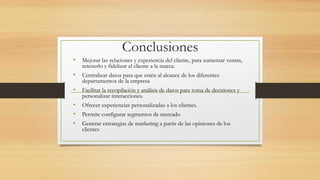 Conclusiones
• Mejorar las relaciones y experiencia del cliente, para aumentar ventas,
retenerlo y fidelizar el cliente a la marca.
• Centralizar datos para que estén al alcance de los diferentes
departamentos de la empresa
• Facilitar la recopilación y análisis de datos para toma de decisiones y
personalizar interacciones.
• Ofrecer experiencias personalizadas a los clientes.
• Permite configurar segmentos de mercado
• Generar estrategias de marketing a partir de las opiniones de los
clientes
 